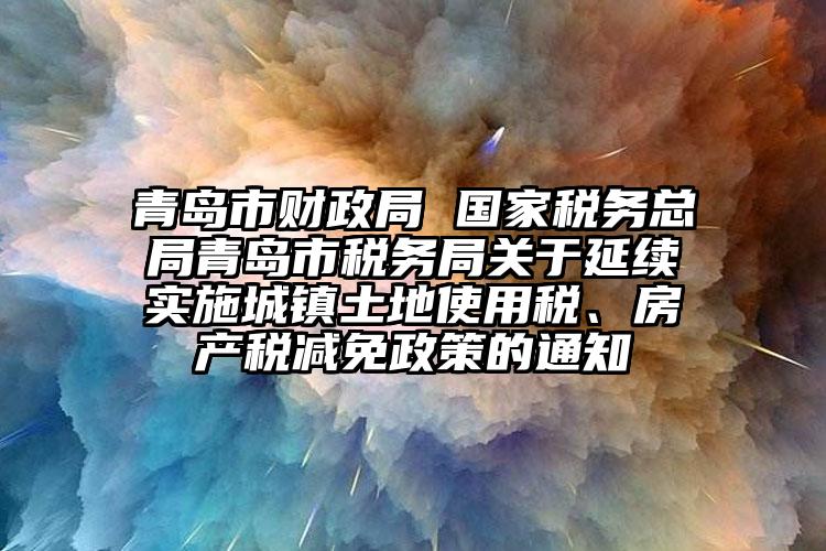 青島市財政局 國家稅務總局青島市稅務局關于延續(xù)實施城鎮(zhèn)土地使用稅、房產(chǎn)稅減免政策的通知