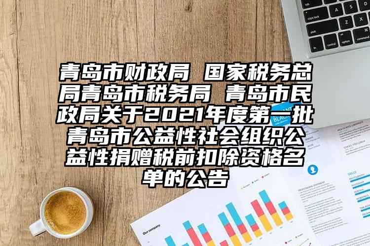 青島市財政局 國家稅務總局青島市稅務局 青島市民政局關于2021年度第一批青島市公益性社會組織公益性捐贈稅前扣除資格名單的公告